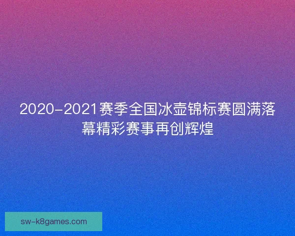 2020-2021赛季全国冰壶锦标赛圆满落幕精彩赛事再创辉煌