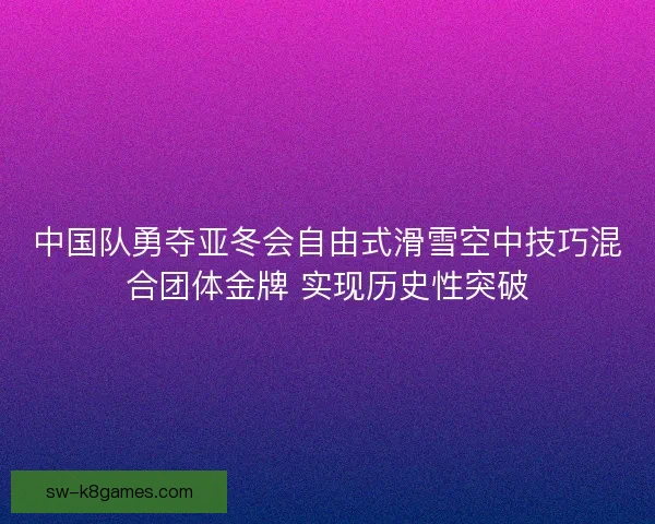 中国队勇夺亚冬会自由式滑雪空中技巧混合团体金牌 实现历史性突破