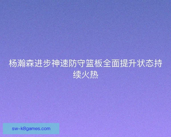 杨瀚森进步神速防守篮板全面提升状态持续火热