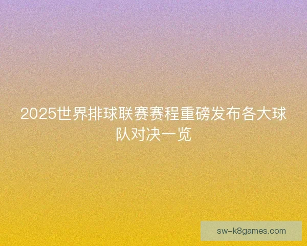 2025世界排球联赛赛程重磅发布各大球队对决一览