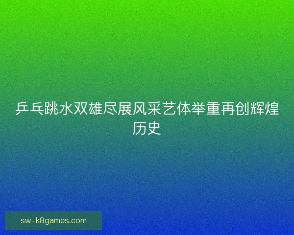 乒乓跳水双雄尽展风采艺体举重再创辉煌历史 乒乓跳水双雄尽展风采艺体举重再创辉煌历史