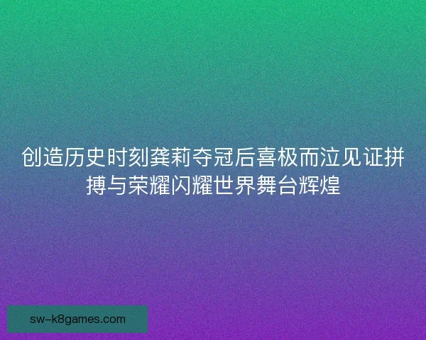 创造历史时刻龚莉夺冠后喜极而泣见证拼搏与荣耀闪耀世界舞台辉煌