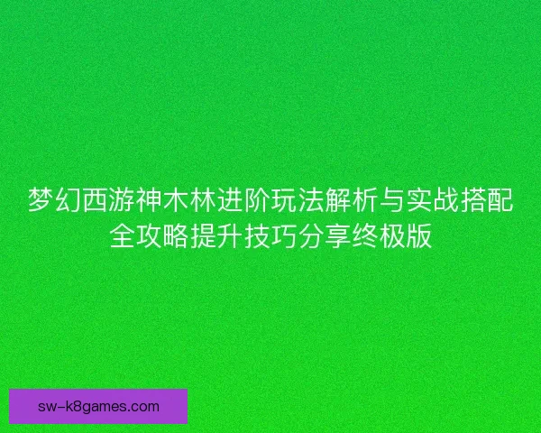 梦幻西游神木林进阶玩法解析与实战搭配全攻略提升技巧分享终极版
