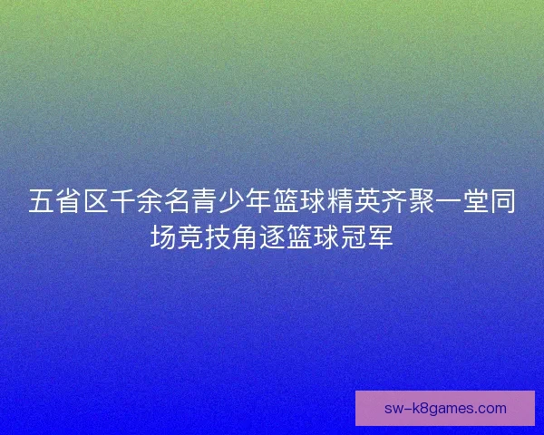 五省区千余名青少年篮球精英齐聚一堂同场竞技角逐篮球冠军