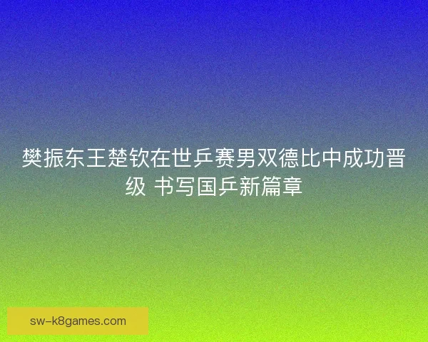 樊振东王楚钦在世乒赛男双德比中成功晋级 书写国乒新篇章 樊振东王楚钦在世乒赛男双德比中成功晋级 书写国乒新篇章