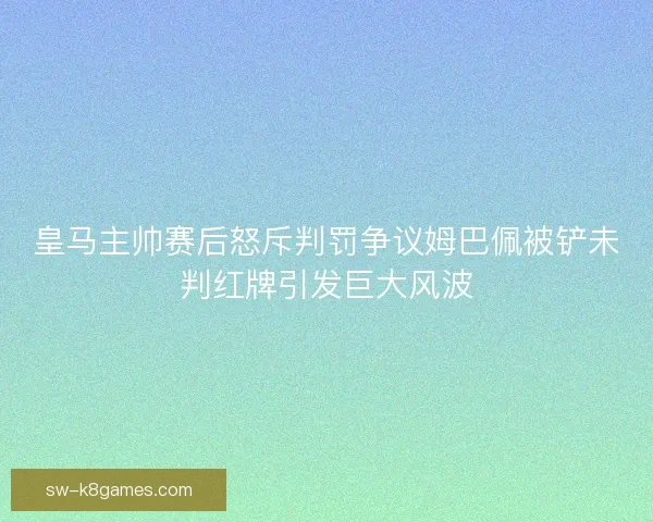皇马主帅赛后怒斥判罚争议姆巴佩被铲未判红牌引发巨大风波 皇马主帅赛后怒斥判罚争议姆巴佩被铲未判红牌引发巨大风波