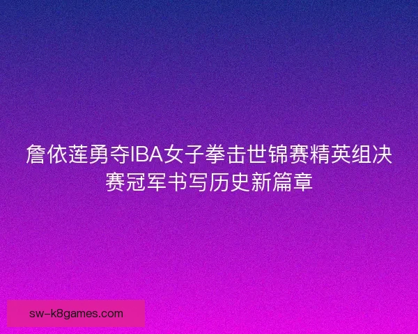 詹依莲勇夺IBA女子拳击世锦赛精英组决赛冠军书写历史新篇章 詹依莲勇夺IBA女子拳击世锦赛精英组决赛冠军书写历史新篇章