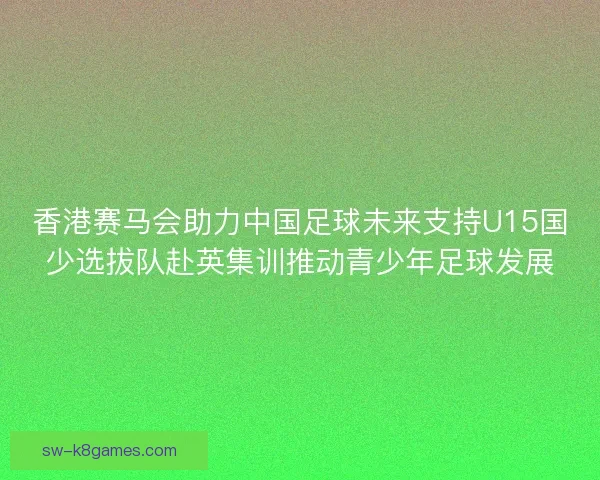香港赛马会助力中国足球未来支持U15国少选拔队赴英集训推动青少年足球发展 香港赛马会助力中国足球未来支持U15国少选拔队赴英集训推动青少年足球发展