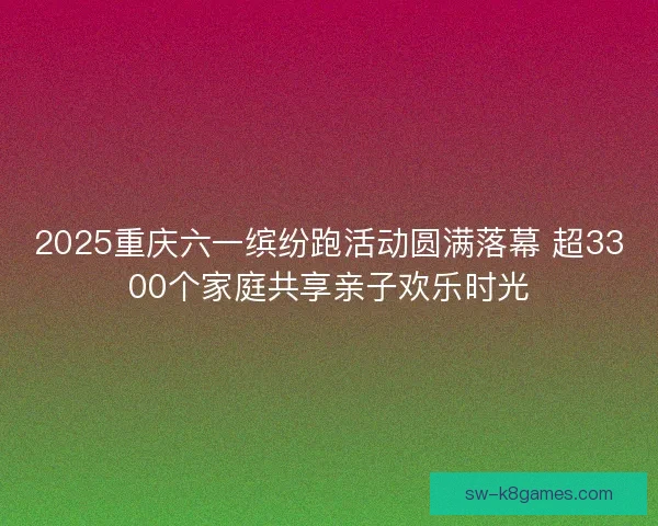 2025重庆六一缤纷跑活动圆满落幕 超3300个家庭共享亲子欢乐时光 2025重庆六一缤纷跑活动圆满落幕 超3300个家庭共享亲子欢乐时光