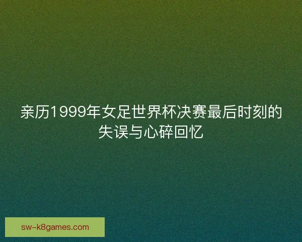 亲历1999年女足世界杯决赛最后时刻的失误与心碎回忆 亲历1999年女足世界杯决赛最后时刻的失误与心碎回忆