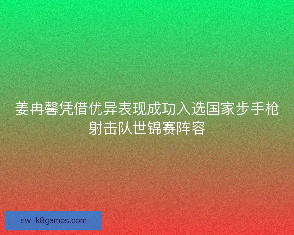 姜冉馨凭借优异表现成功入选国家步手枪射击队世锦赛阵容