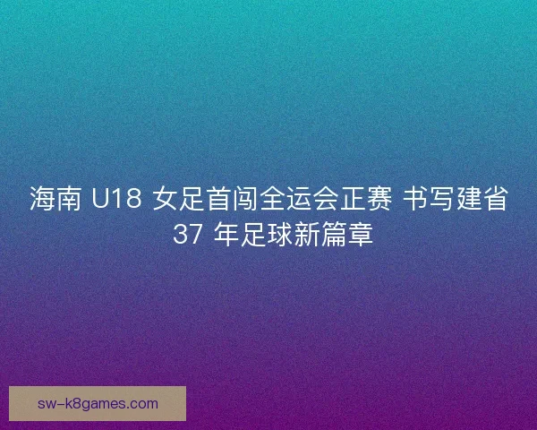 海南 U18 女足首闯全运会正赛 书写建省 37 年足球新篇章