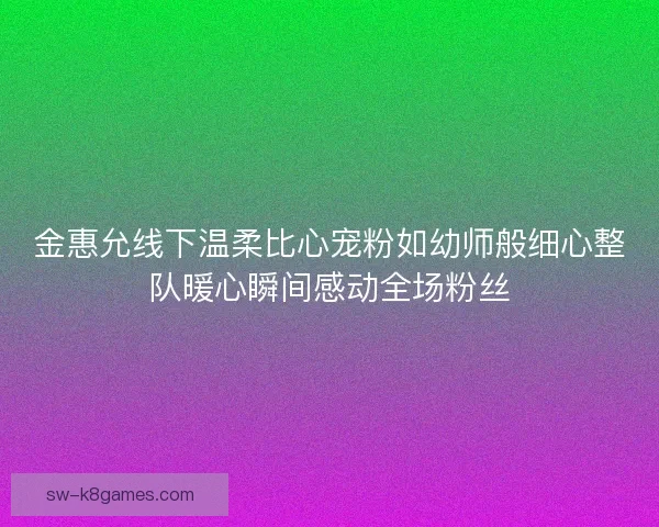 金惠允线下温柔比心宠粉如幼师般细心整队暖心瞬间感动全场粉丝
