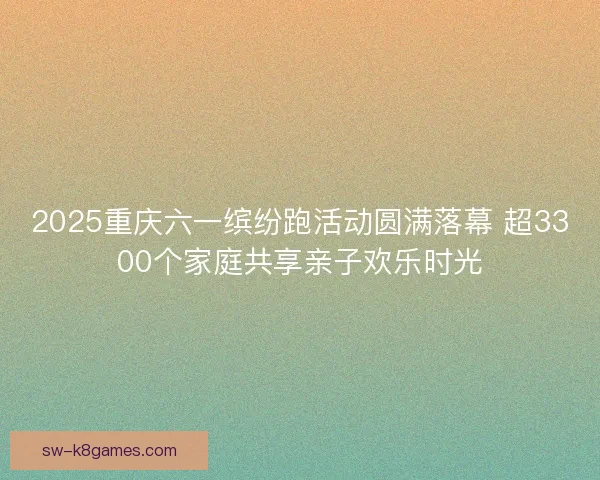 2025重庆六一缤纷跑活动圆满落幕 超3300个家庭共享亲子欢乐时光