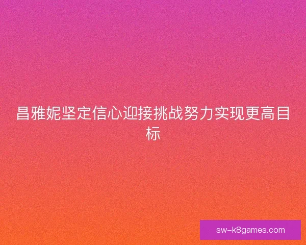 昌雅妮坚定信心迎接挑战努力实现更高目标