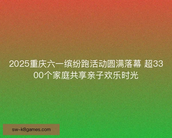 2025重庆六一缤纷跑活动圆满落幕 超3300个家庭共享亲子欢乐时光