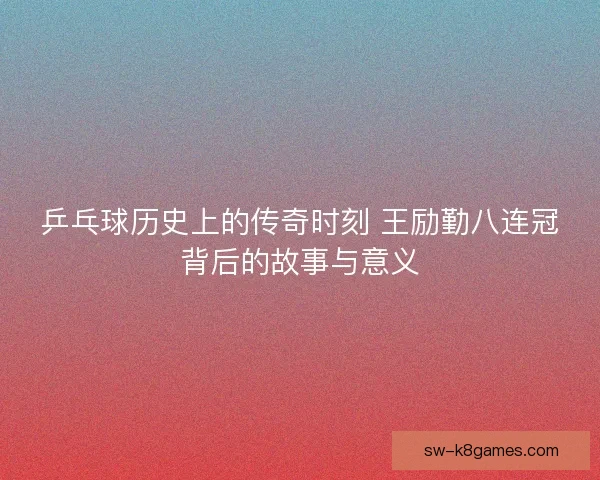 乒乓球历史上的传奇时刻 王励勤八连冠背后的故事与意义